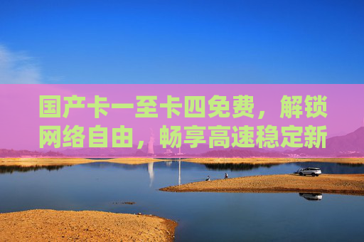 国产卡一至卡四免费,解锁网络自由,畅享高速稳定新体验,国产卡一至卡四免费,解锁网络自由畅享高速稳定新体验 国产卡一至卡四免费,解锁网络自由,畅享高速稳定新体验,国产卡一至卡四免费,解锁网络自由畅享高速稳定新体验