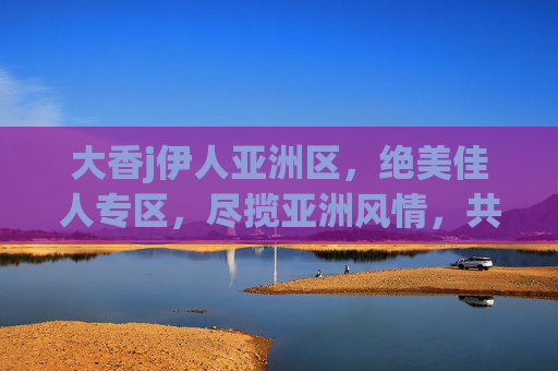 大香j伊人亚洲区,绝美佳人专区,尽揽亚洲风情,共赴视觉盛宴,亚洲绝美佳人,风情视觉盛宴 大香j伊人亚洲区,绝美佳人专区,尽揽亚洲风情,共赴视觉盛宴,亚洲绝美佳人,风情视觉盛宴