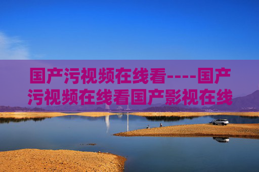 国产污视频在线看----国产污视频在线看国产影视在线观看,高清流畅播放功能齐全,国产高清影视在线观看,流畅播放功能齐全 国产污视频在线看----国产污视频在线看国产影视在线观看,高清流畅播放功能齐全,国产高清影视在线观看,流畅播放功能齐全