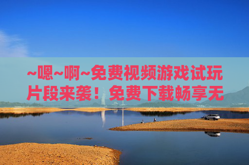 ~嗯~啊~免费视频游戏试玩片段来袭!免费下载畅享无界乐趣,免费游戏试玩片段,下载畅享无界乐趣 ~嗯~啊~免费视频游戏试玩片段来袭!免费下载畅享无界乐趣,免费游戏试玩片段,下载畅享无界乐趣