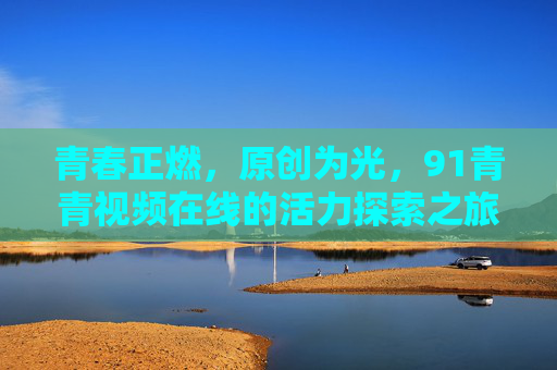青春正燃,原创为光,91青青视频在线的活力探索之旅,青春正燃,原创为光,91青青视频活力探索之旅 青春正燃,原创为光,91青青视频在线的活力探索之旅,青春正燃,原创为光,91青青视频活力探索之旅