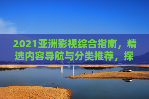 2021亚洲影视综合指南，精选内容导航与分类推荐，探索多元视界，2021亚洲影视综合指南，精选导航与多元探索