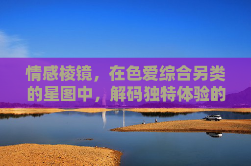 情感棱镜,在色爱综合另类的星图中,解码独特体验的创意之旅,情感棱镜,色爱星图的创意解码之旅 情感棱镜,在色爱综合另类的星图中,解码独特体验的创意之旅,情感棱镜,色爱星图的创意解码之旅