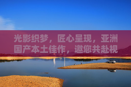 光影织梦,匠心呈现,亚洲国产本土佳作,邀您共赴视听盛宴与互动之约,光影织梦匠心呈现亚洲国产视听互动盛宴 光影织梦,匠心呈现,亚洲国产本土佳作,邀您共赴视听盛宴与互动之约,光影织梦匠心呈现亚洲国产视听互动盛宴