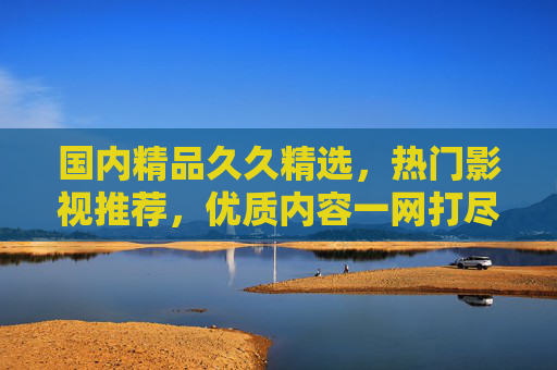 国内精品久久精选，热门影视推荐，优质内容一网打尽，国内精品热门影视精选，优质内容一网打尽