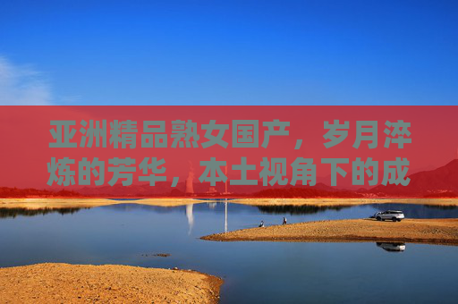 亚洲精品熟女国产,岁月淬炼的芳华,本土视角下的成熟美学盛宴,岁月淬炼芳华,亚洲精品熟女本土美学盛宴 亚洲精品熟女国产,岁月淬炼的芳华,本土视角下的成熟美学盛宴,岁月淬炼芳华,亚洲精品熟女本土美学盛宴