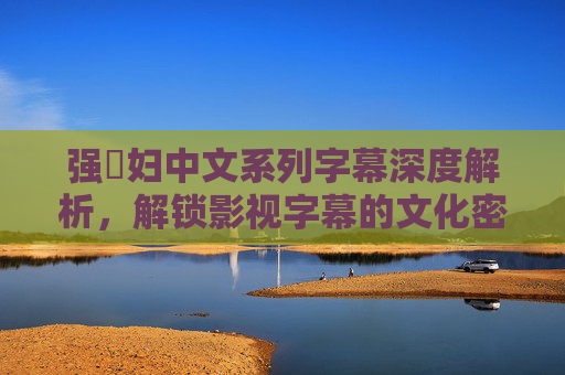 强奷妇中文系列字幕深度解析,解锁影视字幕的文化密码与实用价值,强奷妇中文系列字幕,文化密码与实用价值的深度解析 强奷妇中文系列字幕深度解析,解锁影视字幕的文化密码与实用价值,强奷妇中文系列字幕,文化密码与实用价值的深度解析