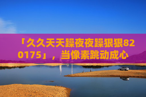 「久久天天躁夜夜躁狠狠820175」,当像素跳动成心跳,复古游戏里的日夜畅玩新热潮,像素日夜跃动,复古游戏畅玩新热潮 「久久天天躁夜夜躁狠狠820175」,当像素跳动成心跳,复古游戏里的日夜畅玩新热潮,像素日夜跃动,复古游戏畅玩新热潮