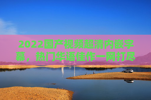 2022国产视频超清内嵌字幕,热门华语佳作一网打尽,精彩不容错过!2022国产热门华语佳作超清内嵌字幕一网打尽 2022国产视频超清内嵌字幕,热门华语佳作一网打尽,精彩不容错过!2022国产热门华语佳作超清内嵌字幕一网打尽