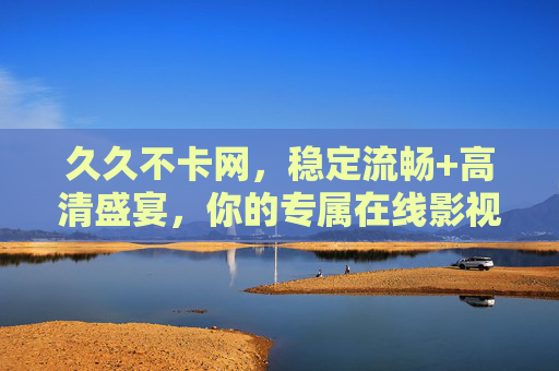 久久不卡网,稳定流畅+高清盛宴,你的专属在线影视港湾,久久不卡网,稳定流畅,高清盛宴专属影视港湾 久久不卡网,稳定流畅+高清盛宴,你的专属在线影视港湾,久久不卡网,稳定流畅,高清盛宴专属影视港湾