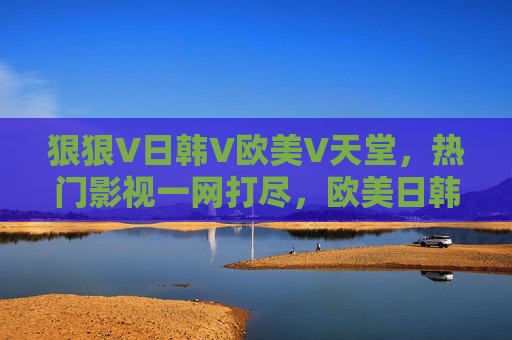 狠狠V日韩V欧美V天堂，热门影视一网打尽，欧美日韩精品海量在线畅享，狠狠追欧美日韩热门影视，海量精品在线畅享
