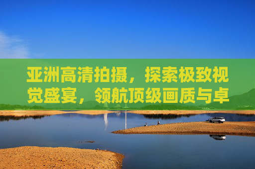 亚洲高清拍摄,探索极致视觉盛宴,领航顶级画质与卓越体验,亚洲高清拍摄,领航极致视觉盛宴,顶级画质卓越体验 亚洲高清拍摄,探索极致视觉盛宴,领航顶级画质与卓越体验,亚洲高清拍摄,领航极致视觉盛宴,顶级画质卓越体验