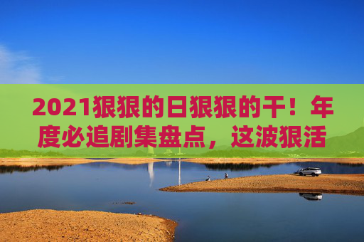 2021狠狠的日狠狠的干!年度必追剧集盘点,这波狠活儿直接封神,错过等一年!2021年度必追剧集盘点,狠活儿直接封神,错过等一年! 2021狠狠的日狠狠的干!年度必追剧集盘点,这波狠活儿直接封神,错过等一年!2021年度必追剧集盘点,狠活儿直接封神,错过等一年!