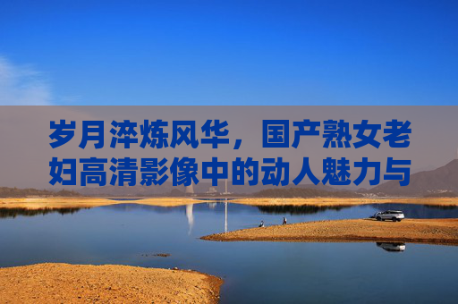 岁月淬炼风华,国产熟女老妇高清影像中的动人魅力与时光韵味,岁月淬炼风华,国产熟女老妇高清影像的时光韵味 岁月淬炼风华,国产熟女老妇高清影像中的动人魅力与时光韵味,岁月淬炼风华,国产熟女老妇高清影像的时光韵味