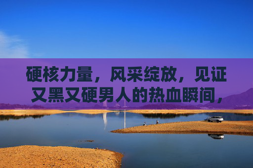 硬核力量,风采绽放,见证又黑又硬男人的热血瞬间,硬核男儿,热血绽放 硬核力量,风采绽放,见证又黑又硬男人的热血瞬间,硬核男儿,热血绽放