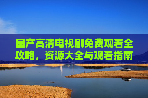 国产高清电视剧免费观看全攻略,资源大全与观看指南,国产高清电视剧免费观看全攻略 国产高清电视剧免费观看全攻略,资源大全与观看指南,国产高清电视剧免费观看全攻略