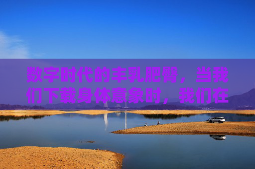 数字时代的丰乳肥臀,当我们下载身体意象时,我们在下载什么?数字时代下载的身体意象,丰乳肥臀承载了什么? 数字时代的丰乳肥臀,当我们下载身体意象时,我们在下载什么?数字时代下载的身体意象,丰乳肥臀承载了什么?