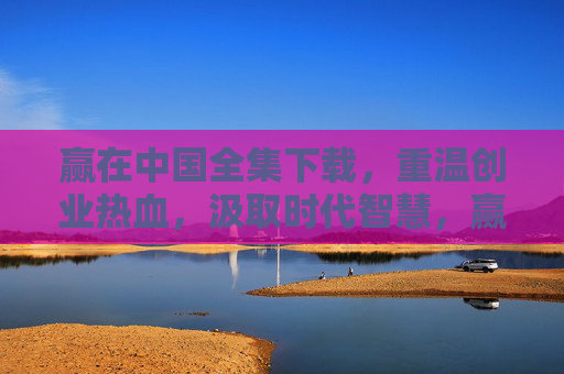 赢在中国全集下载,重温创业热血,汲取时代智慧,赢在中国全集下载,重温创业热血,汲取时代智慧 赢在中国全集下载,重温创业热血,汲取时代智慧,赢在中国全集下载,重温创业热血,汲取时代智慧