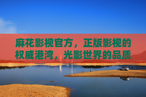 麻花影视官方，正版影视的权威港湾，光影世界的品质之选，麻花影视官方，正版权威的光影港湾
