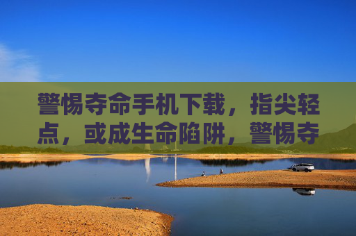 警惕夺命手机下载,指尖轻点,或成生命陷阱,警惕夺命手机下载,指尖轻点或成生命陷阱 警惕夺命手机下载,指尖轻点,或成生命陷阱,警惕夺命手机下载,指尖轻点或成生命陷阱