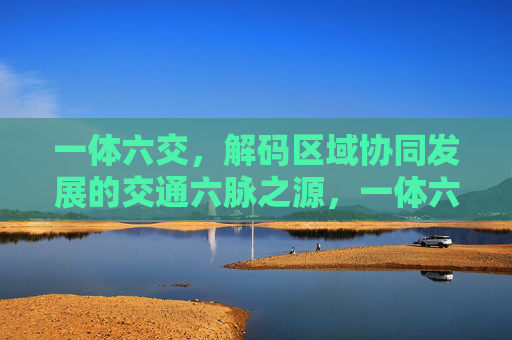 一体六交，解码区域协同发展的交通六脉之源，一体六交，解码区域协同发展的交通六脉之源
