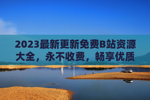 2023最新更新免费B站资源大全，永不收费，畅享优质内容全收录，2023最新免费B站资源大全，永不收费，全收录优质内容