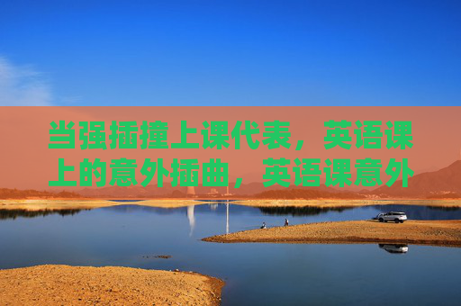 当强插撞上课代表，英语课上的意外插曲，英语课意外，强插撞课代表