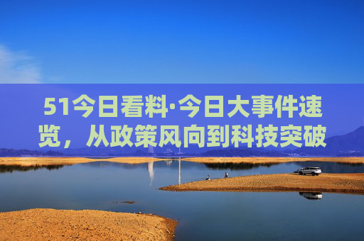51今日看料·今日大事件速览，从政策风向到科技突破，这些事影响你我，51今日看料·今日大事件速览，政策风向到科技突破，影响你我
