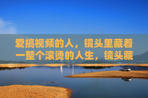 爱搞视频的人，镜头里藏着一整个滚烫的人生，镜头藏滚烫人生