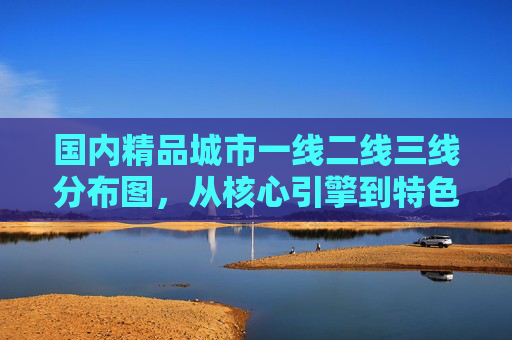 国内精品城市一线二线三线分布图，从核心引擎到特色新秀，国内精品城市一线二线三线分布图，从核心引擎到特色新秀