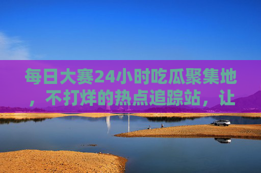 每日大赛24小时吃瓜聚集地，不打烊的热点追踪站，让你瓜田永不缺梗！24小时瓜田，不打烊的热点梗聚集地
