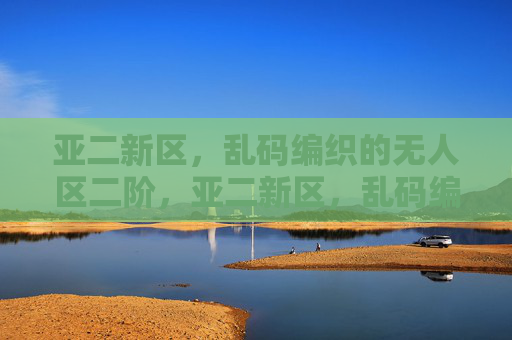 亚二新区，乱码编织的无人区二阶，亚二新区，乱码编织的无人区二阶