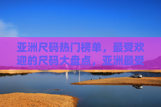 亚洲尺码热门榜单，最受欢迎的尺码大盘点，亚洲最受欢迎尺码大盘点