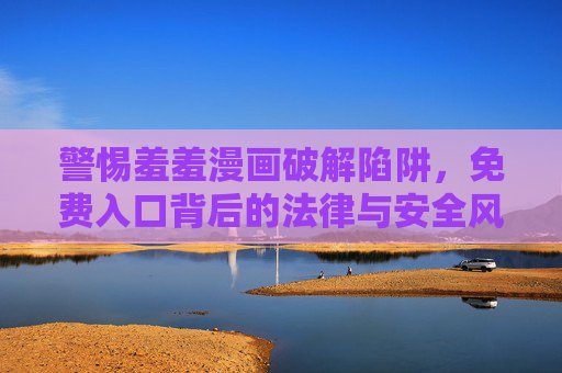 警惕羞羞漫画破解陷阱，免费入口背后的法律与安全风险，警惕羞羞漫画破解陷阱，免费入口背后的法律与安全风险