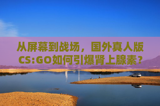 从屏幕到战场，国外真人版CS:GO如何引爆肾上腺素？从屏幕到战场，真人版CS:GO引爆肾上腺素？