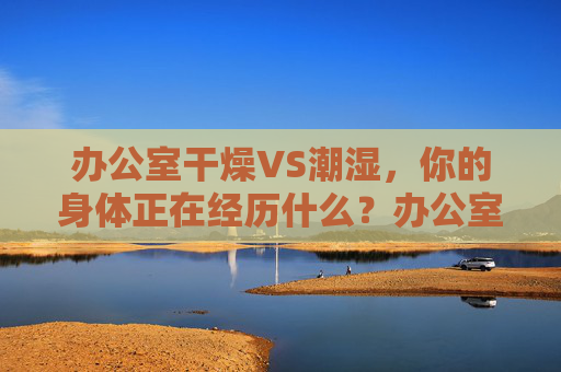 办公室干燥VS潮湿，你的身体正在经历什么？办公室干燥VS潮湿，身体正在经历什么？