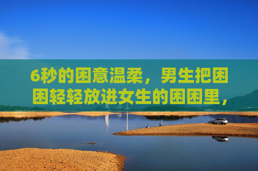 6秒的困意温柔，男生把困困轻轻放进女生的困困里，免费治愈所有疲惫，6秒困意温柔，男生轻轻把她的困困放进治愈里