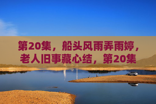 第20集，船头风雨弄雨婷，老人旧事藏心结，第20集，船头风雨弄雨婷，老人旧事藏心结