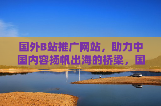国外B站推广网站，助力中国内容扬帆出海的桥梁，国外B站推广网站，中国内容出海的桥梁