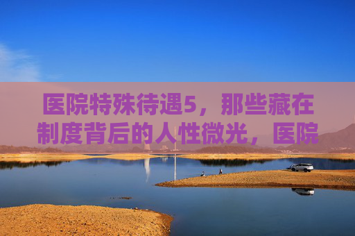 医院特殊待遇5，那些藏在制度背后的人性微光，医院特殊待遇，制度背后的人性微光