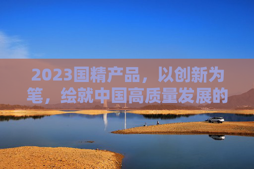 2023国精产品，以创新为笔，绘就中国高质量发展的时代答卷，2023国精产品，以创新绘就高质量发展时代答卷