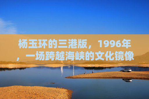 杨玉环的三港版，1996年，一场跨越海峡的文化镜像，杨玉环三港版，1996年跨越海峡的文化镜像