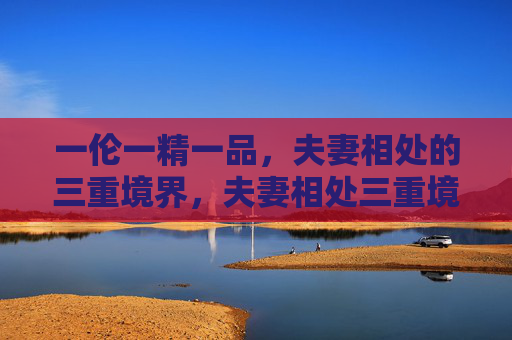 一伦一精一品，夫妻相处的三重境界，夫妻相处三重境界，一伦一精一品