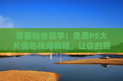 零基础也能学！免费PS大片调色视频教程，让你的照片秒变电影感，零基础免费PS大片调色教程，照片秒变电影感