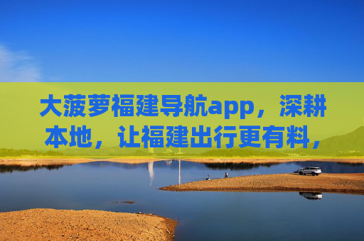 大菠萝福建导航app，深耕本地，让福建出行更有料，大菠萝福建导航，深耕本地，出行更有料