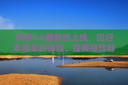 快播5.0最新版上线，回归本质革新体验，经典播放器再启新程，快播5.0回归本质革新体验，经典播放器再启新程