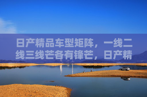 日产精品车型矩阵，一线二线三线芒各有锋芒，日产精品矩阵，一线二线三线，锋芒各显