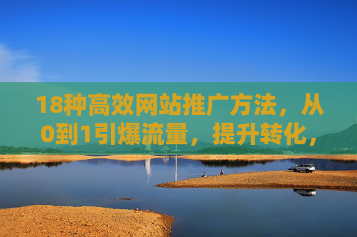 18种高效网站推广方法，从0到1引爆流量，提升转化，18种高效网站推广方法，从0到1引爆流量，提升转化
