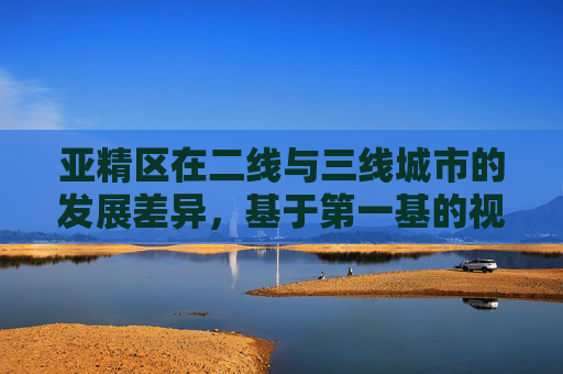 亚精区在二线与三线城市的发展差异，基于第一基的视角，亚精区二线与三线城市发展差异，基于第一基的视角