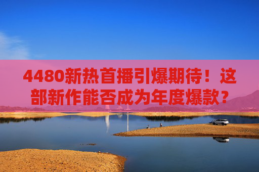 4480新热首播引爆期待！这部新作能否成为年度爆款？4480新热首播引爆期待，新作能否成为年度爆款？